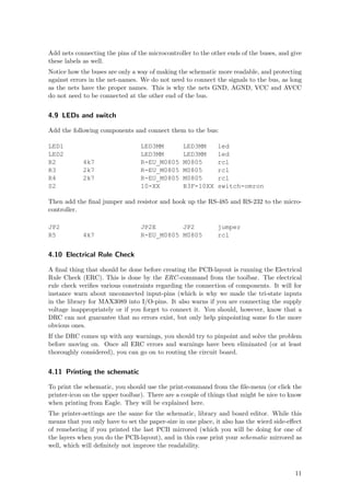 Add nets connecting the pins of the microcontroller to the other ends of the buses, and give
these labels as well.
Notice how the buses are only a way of making the schematic more readable, and protecting
against errors in the net-names. We do not need to connect the signals to the bus, as long
as the nets have the proper names. This is why the nets GND, AGND, VCC and AVCC
do not need to be connected at the other end of the bus.


4.9 LEDs and switch

Add the following components and connect them to the bus:

LED1                             LED3MM          LED3MM       led
LED2                             LED3MM          LED3MM       led
R2          4k7                  R-EU_M0805      M0805        rcl
R3          2k7                  R-EU_M0805      M0805        rcl
R4          2k7                  R-EU_M0805      M0805        rcl
S2                               10-XX           B3F-10XX     switch-omron

Then add the ﬁnal jumper and resistor and hook up the RS-485 and RS-232 to the micro-
controller.

JP2                              JP2E       JP2               jumper
R5          4k7                  R-EU_M0805 M0805             rcl


4.10 Electrical Rule Check

A ﬁnal thing that should be done before creating the PCB-layout is running the Electrical
Rule Check (ERC). This is done by the ERC -command from the toolbar. The electrical
rule check veriﬁes various constraints regarding the connection of components. It will for
instance warn about unconnected input-pins (which is why we made the tri-state inputs
in the library for MAX3089 into I/O-pins. It also warns if you are connecting the supply
voltage inappropriately or if you forget to connect it. You should, however, know that a
DRC can not guarantee that no errors exist, but only help pinpointing some fo the more
obvious ones.
If the DRC comes up with any warnings, you should try to pinpoint and solve the problem
before moving on. Once all ERC errors and warnings have been eliminated (or at least
thoroughly considered), you can go on to routing the circuit board.


4.11 Printing the schematic

To print the schematic, you should use the print-command from the ﬁle-menu (or click the
printer-icon on the upper toolbar). There are a couple of things that might be nice to know
when printing from Eagle. They will be explained here.
The printer-settings are the same for the schematic, library and board editor. While this
means that you only have to set the paper-size in one place, it also has the wierd side-eﬀect
of remebering if you printed the last PCB mirrored (which you will be doing for one of
the layers when you do the PCB-layout), and in this case print your schematic mirrored as
well, which will deﬁnitely not improve the readability.



                                                                                          11
 