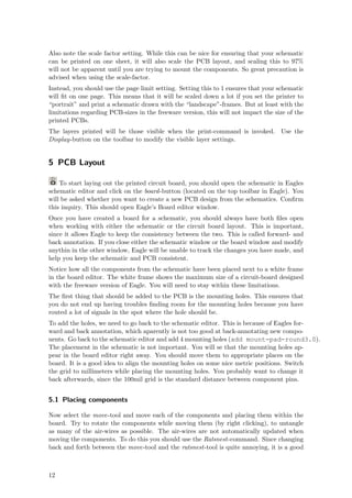 Also note the scale factor setting. While this can be nice for ensuring that your schematic
can be printed on one sheet, it will also scale the PCB layout, and scaling this to 97%
will not be apparent until you are trying to mount the components. So great precaution is
advised when using the scale-factor.
Instead, you should use the page limit setting. Setting this to 1 ensures that your schematic
will ﬁt on one page. This means that it will be scaled down a lot if you set the printer to
“portrait” and print a schematic drawn with the “landscape”-frames. But at least with the
limitations regarding PCB-sizes in the freeware version, this will not impact the size of the
printed PCBs.
The layers printed will be those visible when the print-command is invoked. Use the
Display-button on the toolbar to modify the visible layer settings.


5 PCB Layout

    To start laying out the printed circuit board, you should open the schematic in Eagles
schematic editor and click on the board -button (located on the top toolbar in Eagle). You
will be asked whether you want to create a new PCB design from the schematics. Conﬁrm
this inquiry. This should open Eagle’s Board editor window.
Once you have created a board for a schematic, you should always have both ﬁles open
when working with either the schematic or the circuit board layout. This is important,
since it allows Eagle to keep the consistency between the two. This is called forward- and
back annotation. If you close either the schematic window or the board window and modify
anythin in the other window, Eagle will be unable to track the changes you have made, and
help you keep the schematic and PCB consistent.
Notice how all the components from the schematic have been placed next to a white frame
in the board editor. The white frame shows the maximum size of a circuit-board designed
with the freeware version of Eagle. You will need to stay within these limitations.
The ﬁrst thing that should be added to the PCB is the mounting holes. This ensures that
you do not end up having troubles ﬁnding room for the mounting holes because you have
routed a lot of signals in the spot where the hole should be.
To add the holes, we need to go back to the schematic editor. This is because of Eagles for-
ward and back annotation, which aparently is not too good at back-annotating new compo-
nents. Go back to the schematic editor and add 4 mounting holes (add mount-pad-round3.0).
The placement in the schematic is not important. You will se that the mounting holes ap-
pear in the board editor right away. You should move them to appropriate places on the
board. It is a good idea to align the mounting holes on some nice metric positions. Switch
the grid to millimeters while placing the mounting holes. You probably want to change it
back afterwards, since the 100mil grid is the standard distance between component pins.


5.1 Placing components

Now select the move-tool and move each of the components and placing them within the
board. Try to rotate the components while moving them (by right clicking), to untangle
as many of the air-wires as possible. The air-wires are not automatically updated when
moving the components. To do this you should use the Ratsnest-command. Since changing
back and forth between the move-tool and the ratsnest-tool is quite annoying, it is a good



12
 