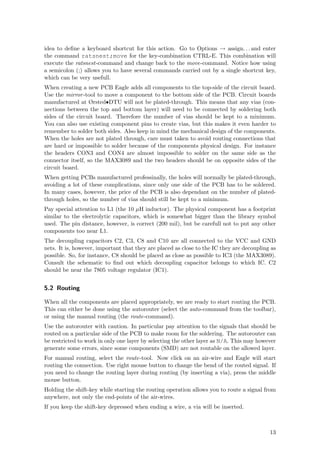 idea to deﬁne a keyboard shortcut for this action. Go to Options → assign. . . and enter
the command ratsnest;move for the key-combination CTRL-E. This combination will
execute the ratsnest-command and change back to the move-command. Notice how using
a semicolon (;) allows you to have several commands carried out by a single shortcut key,
which can be very usefull.
When creating a new PCB Eagle adds all components to the top-side of the circuit board.
Use the mirror -tool to move a component to the bottom side of the PCB. Circuit boards
manufactured at Ørsted•DTU will not be plated-through. This means that any vias (con-
nections between the top and bottom layer) will need to be connected by soldering both
sides of the circuit board. Therefore the number of vias should be kept to a minimum.
You can also use existing component pins to create vias, but this makes it even harder to
remember to solder both sides. Also keep in mind the mechanical design of the components.
When the holes are not plated through, care must taken to avoid routing connections that
are hard or impossible to solder because of the components physical design. For instance
the headers CON3 and CON4 are almost impossible to solder on the same side as the
connector itself, so the MAX3089 and the two headers should be on opposite sides of the
circuit board.
When getting PCBs manufactured professinally, the holes will normally be plated-through,
avoiding a lot of these complications, since only one side of the PCB has to be soldered.
In many cases, however, the price of the PCB is also dependant on the number of plated-
through holes, so the number of vias should still be kept to a minimum.
Pay special attention to L1 (the 10 µH inductor). The physical component has a footprint
similar to the electrolytic capacitors, which is somewhat bigger than the library symbol
used. The pin distance, however, is correct (200 mil), but be carefull not to put any other
components too near L1.
The decoupling capacitors C2, C3, C8 and C10 are all connected to the VCC and GND
nets. It is, however, important that they are placed as close to the IC they are decoupling as
possible. So, for instance, C8 should be placed as close as possible to IC3 (the MAX3089).
Consult the schematic to ﬁnd out which decoupling capacitor belongs to which IC. C2
should be near the 7805 voltage regulator (IC1).


5.2 Routing

When all the components are placed appropriately, we are ready to start routing the PCB.
This can either be done using the autorouter (select the auto-command from the toolbar),
or using the manual routing (the route-command).
Use the autorouter with caution. In particular pay attention to the signals that should be
routed on a particular side of the PCB to make room for the soldering. The autorouter can
be restricted to work in only one layer by selecting the other layer as N/A. This may however
generate some errors, since some components (SMD) are not routable on the allowed layer.
For manual routing, select the route-tool. Now click on an air-wire and Eagle will start
routing the connection. Use right mouse button to change the bend of the routed signal. If
you need to change the routing layer during routing (by inserting a via), press the middle
mouse button.
Holding the shift-key while starting the routing operation allows you to route a signal from
anywhere, not only the end-points of the air-wires.
If you keep the shift-key depressed when ending a wire, a via will be inserted.



                                                                                           13
 