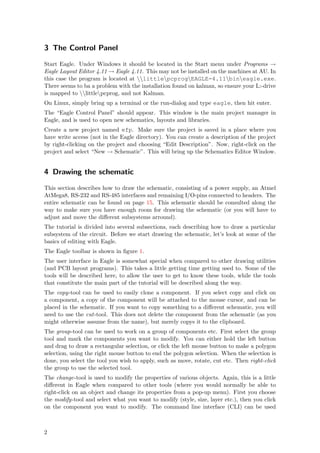 3 The Control Panel

Start Eagle. Under Windows it should be located in the Start menu under Programs →
Eagle Layout Editor 4.11 → Eagle 4.11. This may not be installed on the machines at AU. In
this case the program is located at littlepcprogEAGLE-4.11bineagle.exe.
There seems to ba a problem with the installation found on kalman, so ensure your L:-drive
is mapped to littlepcprog, and not Kalman.
On Linux, simply bring up a terminal or the run-dialog and type eagle, then hit enter.
The “Eagle Control Panel” should appear. This window is the main project manager in
Eagle, and is used to open new schematics, layouts and libraries.
Create a new project named efp. Make sure the project is saved in a place where you
have write access (not in the Eagle directory). You can create a description of the project
by right-clicking on the project and choosing “Edit Description”. Now, right-click on the
project and select “New → Schematic”. This will bring up the Schematics Editor Window.


4 Drawing the schematic

This section describes how to draw the schematic, consisting of a power supply, an Atmel
AtMega8, RS-232 and RS-485 interfaces and remaining I/O-pins connected to headers. The
entire schematic can be found on page 15. This schematic should be consulted along the
way to make sure you have enough room for drawing the schematic (or you will have to
adjust and move the diﬀerent subsystems arround).
The tutorial is divided into several subsections, each describing how to draw a particular
subsystem of the circuit. Before we start drawing the schematic, let’s look at some of the
basics of editing with Eagle.
The Eagle toolbar is shown in ﬁgure 1.
The user interface in Eagle is somewhat special when compared to other drawing utilities
(and PCB layout programs). This takes a little getting time getting used to. Some of the
tools will be described here, to allow the user to get to know these tools, while the tools
that constitute the main part of the tutorial will be described along the way.
The copy-tool can be used to easily clone a component. If you select copy and click on
a component, a copy of the component will be attached to the mouse cursor, and can be
placed in the schematic. If you want to copy something to a diﬀerent schematic, you will
need to use the cut-tool. This does not delete the component from the schematic (as you
might otherwise assume from the name), but merely copys it to the clipboard.
The group-tool can be used to work on a group of components etc. First select the group
tool and mark the components you want to modify. You can either hold the left button
and drag to draw a rectangular selection, or click the left mouse button to make a polygon
selection, using the right mouse button to end the polygon selection. When the selection is
done, you select the tool you wish to apply, such as move, rotate, cut etc. Then right-click
the group to use the selected tool.
The change-tool is used to modify the properties of various objects. Again, this is a little
diﬀerent in Eagle when compared to other tools (where you would normally be able to
right-click on an object and change its properties from a pop-up menu). First you choose
the modify-tool and select what you want to modify (style, size, layer etc.), then you click
on the component you want to modify. The command line interface (CLI) can be used



2
 