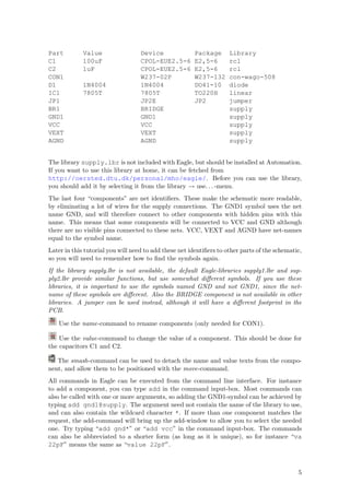 Part         Value                 Device              Package       Library
C1           100uF                 CPOL-EUE2.5-6       E2,5-6        rcl
C2           1uF                   CPOL-EUE2.5-6       E2,5-6        rcl
CON1                               W237-02P            W237-132      con-wago-508
D1           1N4004                1N4004              DO41-10       diode
IC1          7805T                 7805T               TO220H        linear
JP1                                JP2E                JP2           jumper
BR1                                BRIDGE                            supply
GND1                               GND1                              supply
VCC                                VCC                               supply
VEXT                               VEXT                              supply
AGND                               AGND                              supply


The library supply.lbr is not included with Eagle, but should be installed at Automation.
If you want to use this library at home, it can be fetched from
http://oersted.dtu.dk/personal/mho/eagle/. Before you can use the library,
you should add it by selecting it from the library → use. . . -menu.
The last four “components” are net identiﬁers. These make the schematic more readable,
by eliminating a lot of wires for the supply connections. The GND1 symbol uses the net
name GND, and will therefore connect to other components with hidden pins with this
name. This means that some components will be connected to VCC and GND although
there are no visible pins connected to these nets. VCC, VEXT and AGND have net-names
equal to the symbol name.
Later in this tutorial you will need to add these net identiﬁers to other parts of the schematic,
so you will need to remember how to ﬁnd the symbols again.
If the library supply.lbr is not available, the default Eagle-libraries supply1.lbr and sup-
ply2.lbr provide similar functions, but use somewhat diﬀerent symbols. If you use these
libraries, it is important to use the symbols named GND and not GND1, since the net-
name of these symbols are diﬀerent. Also the BRIDGE component is not available in other
libraries. A jumper can be used instead, although it will have a diﬀerent footprint in the
PCB.

    Use the name-command to rename components (only needed for CON1).

    Use the value-command to change the value of a component. This should be done for
the capacitors C1 and C2.

   The smash-command can be used to detach the name and value texts from the compo-
nent, and allow them to be positioned with the move-command.
All commands in Eagle can be executed from the command line interface. For instance
to add a component, you can type add in the command input-box. Most commands can
also be called with one or more arguments, so adding the GND1-symbol can be achieved by
typing add gnd1@supply. The argument need not contain the name of the library to use,
and can also contain the wildcard character *. If more than one component matches the
request, the add-command will bring up the add-window to allow you to select the needed
one. Try typing “add gnd*” or “add vcc” in the command input-box. The commands
can also be abbreviated to a shorter form (as long as it is unique), so for instance “va
22pF” means the same as “value 22pF”.



                                                                                               5
 
