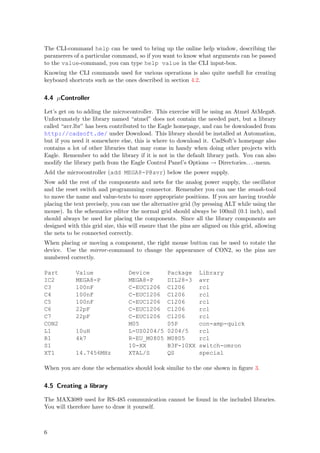 The CLI-command help can be used to bring up the online help window, describing the
paramerers of a particular command, so if you want to know what arguments can be passed
to the value-command, you can type help value in the CLI input-box.
Knowing the CLI commands used for various operations is also quite usefull for creating
keyboard shortcuts such as the ones described in section 4.2.


4.4 µController

Let’s get on to adding the microcontroller. This exercise will be using an Atmel AtMega8.
Unfortunately the library named “atmel” does not contain the needed part, but a library
called “avr.lbr” has been contributed to the Eagle homepage, and can be downloaded from
http://cadsoft.de/ under Download. This library should be installed at Automation,
but if you need it somewhere else, this is where to download it. CadSoft’s homepage also
contains a lot of other libraries that may come in handy when doing other projects with
Eagle. Remember to add the library if it is not in the default library path. You can also
modify the library path from the Eagle Control Panel’s Options → Directories. . . -menu.
Add the microcontroller (add MEGA8-P@avr) below the power supply.
Now add the rest of the components and nets for the analog power supply, the oscillator
and the reset switch and programming connector. Remember you can use the smash-tool
to move the name and value-texts to more appropriate positions. If you are having trouble
placing the text precisely, you can use the alternative grid (by pressing ALT while using the
mouse). In the schematics editor the normal grid should always be 100mil (0.1 inch), and
should always be used for placing the components. Since all the library components are
designed with this grid size, this will ensure that the pins are aligned on this grid, allowing
the nets to be connected correctly.
When placing or moving a component, the right mouse button can be used to rotate the
device. Use the mirror -command to change the appearance of CON2, so the pins are
numbered correctly.

Part        Value                 Device          Package      Library
IC2         MEGA8-P               MEGA8-P         DIL28-3      avr
C3          100nF                 C-EUC1206       C1206        rcl
C4          100nF                 C-EUC1206       C1206        rcl
C5          100nF                 C-EUC1206       C1206        rcl
C6          22pF                  C-EUC1206       C1206        rcl
C7          22pF                  C-EUC1206       C1206        rcl
CON2                              M05             05P          con-amp-quick
L1          10uH                  L-US0204/5      0204/5       rcl
R1          4k7                   R-EU_M0805      M0805        rcl
S1                                10-XX           B3F-10XX     switch-omron
XT1         14.7456MHz            XTAL/S          QS           special

When you are done the schematics should look similar to the one shown in ﬁgure 3.


4.5 Creating a library

The MAX3089 used for RS-485 communication cannot be found in the included libraries.
You will therefore have to draw it yourself.



6
 