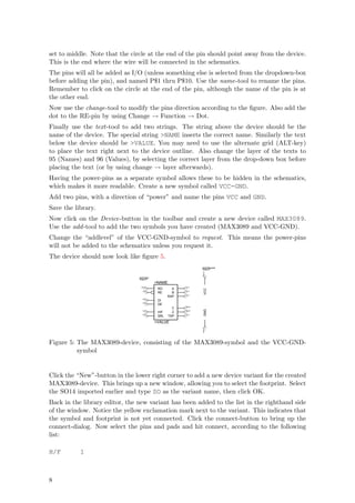 set to middle. Note that the circle at the end of the pin should point away from the device.
This is the end where the wire will be connected in the schematics.
The pins will all be added as I/O (unless something else is selected from the dropdown-box
before adding the pin), and named P$1 thru P$10. Use the name-tool to rename the pins.
Remember to click on the circle at the end of the pin, although the name of the pin is at
the other end.
Now use the change-tool to modify the pins direction according to the ﬁgure. Also add the
dot to the RE-pin by using Change → Function → Dot.
Finally use the text-tool to add two strings. The string above the device should be the
name of the device. The special string >NAME inserts the correct name. Similarly the text
below the device should be >VALUE. You may need to use the alternate grid (ALT-key)
to place the text right next to the device outline. Also change the layer of the texts to
95 (Names) and 96 (Values), by selecting the correct layer from the drop-down box before
placing the text (or by using change → layer afterwards).
Having the power-pins as a separate symbol allows these to be hidden in the schematics,
which makes it more readable. Create a new symbol called VCC-GND.
Add two pins, with a direction of “power” and name the pins VCC and GND.
Save the library.
Now click on the Device-button in the toolbar and create a new device called MAX3089.
Use the add -tool to add the two symbols you have created (MAX3089 and VCC-GND).
Change the “addlevel” of the VCC-GND-symbol to request. This means the power-pins
will not be added to the schematics unless you request it.
The device should now look like ﬁgure 5.
                                                                 Add=Request
                                                                 Swap=0
                                                                 Pwr 0




                                Add=Next
                                Swap=0
                                           >NAME
                                 Out 0                   In 0
                                            RO      A
                                                                   VCC




                                  In 0                   In 0
                                            RE      B
                                                         In 0
                                                  RXP
                                  In 0
                                            DI
                                  In 0
                                            DE
                                                         Out 0
                                                     Y
                                                                   GND




                                  In 0                   Out 0
                                            H/F      Z
                                  In 0                   In 0
                                            SRL    TXP
                                           >VALUE
                                                                 Pwr 0




Figure 5: The MAX3089-device, consisting of the MAX3089-symbol and the VCC-GND-
          symbol


Click the “New”-button in the lower right corner to add a new device variant for the created
MAX3089-device. This brings up a new window, allowing you to select the footprint. Select
the SO14 imported earlier and type SO as the variant name, then click OK.
Back in the library editor, the new variant has been added to the list in the righthand side
of the window. Notice the yellow exclamation mark next to the variant. This indicates that
the symbol and footprint is not yet connected. Click the connect-button to bring up the
connect-dialog. Now select the pins and pads and hit connect, according to the following
list:

H/F        1



8
 