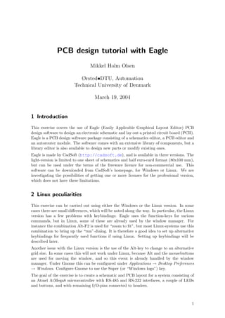 PCB design tutorial with Eagle
                                 Mikkel Holm Olsen

                           Ørsted•DTU, Automation
                        Technical University of Denmark

                                    March 19, 2004


1 Introduction
This exercise covers the use of Eagle (Easily Applicable Graphical Layout Editor) PCB
design software to design an electronic schematic and lay out a printed circuit board (PCB).
Eagle is a PCB design software package consisting of a schematics editor, a PCB editor and
an autorouter module. The software comes with an extensive library of components, but a
library editor is also available to design new parts or modify existing ones.
Eagle is made by CadSoft (http://cadsoft.de), and is available in three versions. The
light-version is limited to one sheet of schematics and half euro-card format (80x100 mm),
but can be used under the terms of the freeware licence for non-commercial use. This
software can be downloaded from CadSoft’s homepage, for Windows or Linux. We are
investigating the possibilities of getting one or more licenses for the professional version,
which does not have these limitations.


2 Linux peculiarities
This exercise can be carried out using either the Windows or the Linux version. In some
cases there are small diﬀerences, which will be noted along the way. In particular, the Linux
version has a few problems with keybindings: Eagle uses the function-keys for various
commands, but in Linux, some of these are already used by the window manager. For
instance the combination Alt-F2 is used for “zoom to ﬁt”, but most Linux-systems use this
combination to bring up the “run”-dialog. It is therefore a good idea to set up alternative
keybindings for frequently used functions if using Linux. Setting up keybindings will be
described later.
Another issue with the Linux version is the use of the Alt-key to change to an alternative
grid size. In some cases this will not work under Linux, because Alt and the mousebuttons
are used for moving the window, and so this event is already handled by the window
manager. Under Gnome this can be conﬁgured under Applications → Desktop Preferences
→ Windows. Conﬁgure Gnome to use the Super (or “Windows logo”) key.
The goal of the exercise is to create a schematic and PCB layout for a system consisting of
an Atmel AtMega8 microcontroller with RS-485 and RS-232 interfaces, a couple of LEDs
and buttons, and with remaining I/O-pins connected to headers.



                                                                                           1
 