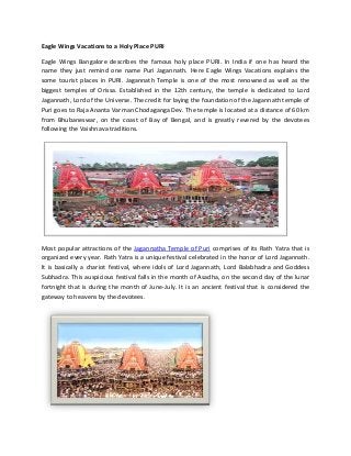 Eagle Wings Vacations to a Holy Place PURI
Eagle Wings Bangalore describes the famous holy place PURI. In India if one has heard the
name they just remind one name Puri Jagannath. Here Eagle Wings Vacations explains the
some tourist places in PURI. Jagannath Temple is one of the most renowned as well as the
biggest temples of Orissa. Established in the 12th century, the temple is dedicated to Lord
Jagannath, Lord of the Universe. The credit for laying the foundation of the Jagannath temple of
Puri goes to Raja Ananta Varman Chodaganga Dev. The temple is located at a distance of 60 km
from Bhubaneswar, on the coast of Bay of Bengal, and is greatly revered by the devotees
following the Vaishnava traditions.

Most popular attractions of the Jagannatha Temple of Puri comprises of its Rath Yatra that is
organized every year. Rath Yatra is a unique festival celebrated in the honor of Lord Jagannath.
It is basically a chariot festival, where idols of Lord Jagannath, Lord Balabhadra and Goddess
Subhadra. This auspicious festival falls in the month of Asadha, on the second day of the lunar
fortnight that is during the month of June-July. It is an ancient festival that is considered the
gateway to heavens by the devotees.

 