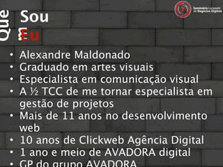Sou
Que

     Eu
m
 • Alexandre Maldonado
 • Graduado em artes visuais
 • Especialista em comunicação visual
 • A ½ TCC de me tornar especialista em
   gestão de projetos
 • Mais de 11 anos no desenvolvimento
   web
 • 10 anos de Clickweb Agência Digital
 • 1 ano e meio de AVADORA digital
 
