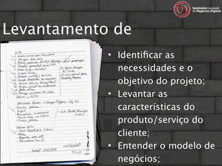 Levantamento de
requisitos… • Identiﬁcar as
                  necessidades e o
                  objetivo do projeto;
                • Levantar as
                  características do
                  produto/serviço do
                  cliente;
                • Entender o modelo de
                  negócios;
 