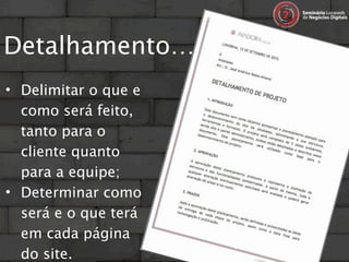 Detalhamento…
• Delimitar o que e
  como será feito,
  tanto para o
  cliente quanto
  para a equipe;
• Determinar como
  será e o que terá
  em cada página
  do site.
 