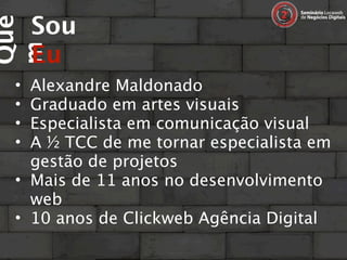 Sou
Que

     Eu
m
 • Alexandre Maldonado
 • Graduado em artes visuais
 • Especialista em comunicação visual
 • A ½ TCC de me tornar especialista em
   gestão de projetos
 • Mais de 11 anos no desenvolvimento
   web
 • 10 anos de Clickweb Agência Digital
 