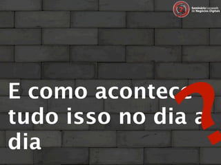 ?
E como acontece
tudo isso no dia a
dia
 