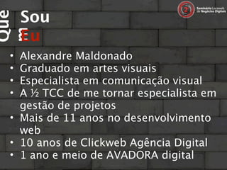 Sou
Que

     Eu
m
 • Alexandre Maldonado
 • Graduado em artes visuais
 • Especialista em comunicação visual
 • A ½ TCC de me tornar especialista em
   gestão de projetos
 • Mais de 11 anos no desenvolvimento
   web
 • 10 anos de Clickweb Agência Digital
 • 1 ano e meio de AVADORA digital
 
