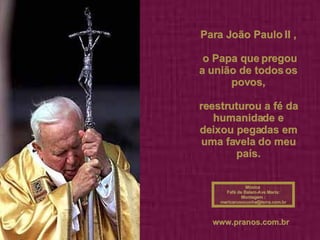 Para João Paulo II , o Papa que pregou a união de todos os povos, reestruturou a fé da humanidade e deixou pegadas em uma favela do meu país.   Música  Fafá de Belem-Ave Maria: Montagem : [email_address] www.pranos.com.br   