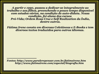 A partir e 1990, passou a dedicar-se integralmente ao trabalho e aos filhos, preenchendo o pouco tempo disponível com estudos vários, na condição de auto-didata. Nessa condição, foi aluna dos cursos  Pró-Vida; Ordem Rosa Cruz e Self Realization da Índia, dentre outros. Fátima Irene consta em diversas Coletâneas e E-Books e tem diversos textos traduzidos para outros idiomas.  — ——————————— Fontes: http://www.paralerepensar.com.br/fatimairene.htm http://www.fatimairene.com/especial/biografia.htm 