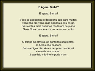 E Agora, Sinhá?   E agora, Sinhá?   Você se aposentou e descobriu que para muitos  você não era você, mas apenas o seu cargo. Seus entes mais queridos mudaram de plano. Seus filhos cresceram e cortaram o cordão.   E agora, Sinhá?   O tempo se arrasta, os ponteiros são lentos,  as horas não passam. Seus amigos não vêm e tampouco você vai  e o mais assustador,  é que isto não lhe importa mais.   