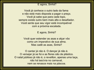   E agora, Sinhá?   Você já conhece o outro lado da fama  e não está mais disposta a pagar o preço. Você já sabe que para cada topo,  sempre existe outro bem mais alto e desafiador. Você sente que seu vigor está incompatível  com a próxima escalada.   E agora, Sinhá?   Você quer estender as asas e alçar vôo como um imperativo de sua alma. Mas cadê as asas, Sinhá?   O cantar já não é. O dançar já não é. O versejar já se foi e as flores são de plástico. O natal jubiloso já não é, o reveillon, apenas uma taça,  não há lascívia no carnaval,  nem se renasce mais na páscoa. 