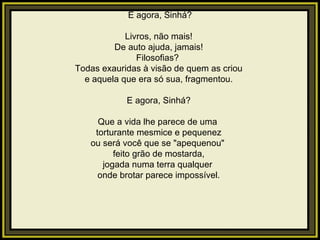   E agora, Sinhá?   Livros, não mais! De auto ajuda, jamais! Filosofias?  Todas exauridas à visão de quem as criou e aquela que era só sua, fragmentou.   E agora, Sinhá?   Que a vida lhe parece de uma  torturante mesmice e pequenez ou será você que se "apequenou"  feito grão de mostarda, jogada numa terra qualquer  onde brotar parece impossível.   