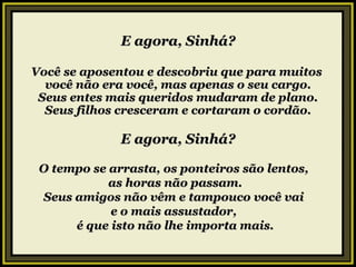 E agora, Sinhá? Você se aposentou e descobriu que para muitos  você não era você, mas apenas o seu cargo. Seus entes mais queridos mudaram de plano. Seus filhos cresceram e cortaram o cordão. E agora, Sinhá? O tempo se arrasta, os ponteiros são lentos,  as horas não passam. Seus amigos não vêm e tampouco você vai  e o mais assustador,  é que isto não lhe importa mais. 