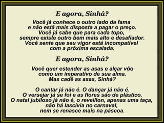 E agora, Sinhá? Você já conhece o outro lado da fama  e não está mais disposta a pagar o preço. Você já sabe que para cada topo,  sempre existe outro bem mais alto e desafiador. Você sente que seu vigor está incompatível  com a próxima escalada. E agora, Sinhá? Você quer estender as asas e alçar vôo como um imperativo de sua alma. Mas cadê as asas, Sinhá?   O cantar já não é. O dançar já não é. O versejar já se foi e as flores são de plástico. O natal jubiloso já não é, o reveillon, apenas uma taça,  não há lascívia no carnaval,  nem se renasce mais na páscoa. 