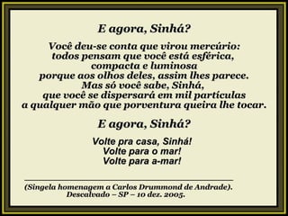 E agora, Sinhá? Você deu-se conta que virou mercúrio: todos pensam que você está esférica,  compacta e luminosa porque aos olhos deles, assim lhes parece. Mas só você sabe, Sinhá,  que você se dispersará em mil partículas a qualquer mão que porventura queira lhe tocar. E agora, Sinhá? Volte pra casa, Sinhá! Volte para o mar! Volte para a-mar! ————————————————————————————— (Singela homenagem a Carlos Drummond de Andrade). Descalvado – SP – 10 dez. 2005. . 