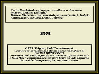 Texto: Recebido da autora, por e-mail, em 11 dez. 2005. Imagem: Arquivo (Editada) Música: Edelweiss - instrumental (piano and violin) - Izabela. Formatação: José Carlos Abreu Teixeira.   O PPS “E Agora, Sinhá” termina aqui. A seguir são apresentados alguns dados biográficos de  FÁTIMA IRENE PINTO. Caso esses dados não sejam de seu interesse, aperte para sair  a tecla “Esc”, a primeira de cima para baixo do lado esquerdo  do teclado. Para prosseguir, continue a clicar. 