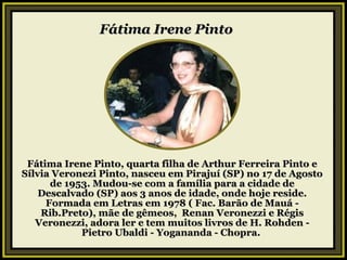 Fátima Irene Pinto     Fátima Irene Pinto, quarta filha de Arthur Ferreira Pinto e Sílvia Veronezi Pinto, nasceu em Pirajuí (SP) no 17 de Agosto de 1953. Mudou-se com a família para a cidade de Descalvado (SP) aos 3 anos de idade, onde hoje reside. Formada em Letras em 1978 ( Fac. Barão de Mauá - Rib.Preto), mãe de gêmeos,  Renan Veronezzi e Régis Veronezzi, adora ler e tem muitos livros de H. Rohden - Pietro Ubaldi - Yogananda - Chopra.  