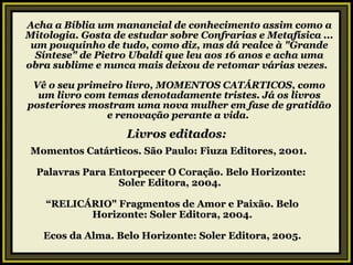 Acha a Bíblia um manancial de conhecimento assim como a Mitologia. Gosta de estudar sobre Confrarias e Metafísica ... um pouquinho de tudo, como diz, mas dá realce à "Grande Síntese" de Pietro Ubaldi que leu aos 16 anos e acha uma obra sublime e nunca mais deixou de retomar várias vezes.   Vê o seu primeiro livro, MOMENTOS CATÁRTICOS, como um livro com temas denotadamente tristes. Já os livros posteriores mostram uma nova mulher em fase de gratidão e renovação perante a vida.  Livros editados: Momentos Catárticos. São Paulo: Fiuza Editores, 2001.    Palavras Para Entorpecer O Coração. Belo Horizonte:  Soler Editora, 2004.   “ RELICÁRIO" Fragmentos de Amor e Paixão. Belo Horizonte: Soler Editora, 2004. Ecos da Alma. Belo Horizonte: Soler Editora, 2005. 