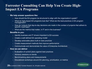 Forrester Consulting Can Help You Create High-Impact EA Programs We help answer questions like: How should the EA program be structured to align with the organization’s goals? What do high-impact EA programs look like? What are the best-practices in EA program management? How do I ensure that day-to-day decisions are made in the context of projects that adhere to specific roadmaps? What are the metrics that matter, in IT and in the business? Benefits to you: Identify business and IT drivers important to EA success Create a well defined EA operating model Develop actionable plans built on best practices Create measurement methods that improve performance  Communicate and demonstrate the value of Enterprise Architecture How we can deliver Evaluation of current plans against best practices Advisory sessions on trends Benchmarking plans and measurements Educational workshops around EA planning, prioritization, or metrics 