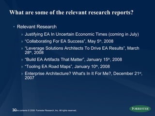 What are some of the relevant research reports? Relevant Research Justifying EA In Uncertain Economic Times (coming in July) “ Collaborating For EA Success”, May 5 th , 2008 “ Leverage Solutions Architects To Drive EA Results”, March 28 th , 2008 “ Build EA Artifacts That Matter”, January 15 th , 2008 “ Tooling EA Road Maps”, January 10 th , 2008 Enterprise Architecture? What's In It For Me?, December 21 st , 2007 