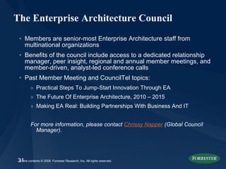 The Enterprise Architecture Council Members are senior-most Enterprise Architecture staff from multinational organizations Benefits of the council include access to a dedicated relationship manager, peer insight, regional and annual member meetings, and member-driven, analyst-led conference calls Past Member Meeting and CouncilTel topics: Practical Steps To Jump-Start Innovation Through EA The Future Of Enterprise Architecture, 2010 – 2015 Making EA Real: Building Partnerships With Business And IT For more information, please contact  Chrissy Napper  (Global Council Manager). 
