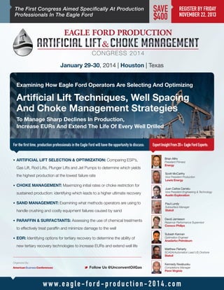 The First Congress Aimed Specifically At Production
Professionals In The Eagle Ford

SAVE
$400

REGISTER BY FRIDAY
NOVEMBER 22, 2013

January 29-30, 2014 | Houston | Texas
Examining How Eagle Ford Operators Are Selecting And Optimizing

Artificial Lift Techniques, Well Spacing
And Choke Management Strategies
To Manage Sharp Declines In Production,
Increase EURs And Extend The Life Of Every Well Drilled
For the first time, production professionals in the Eagle Ford will have the opportunity to discuss:
•	 ARTIFICIAL LIFT SELECTION  OPTIMIZATION: Comparing ESP’s,

Gas Lift, Rod Lifts, Plunger Lifts and Jet Pumps to determine which yields
the highest production at the lowest failure rate

Expert Insight From 20+ Eagle Ford Experts:
Brian Alfro
President Primera

Energy

Scott McCarthy
Vice President Production

Lewis Energy

•	 CHOKE MANAGEMENT: Maximizing initial rates or choke restriction for

sustained production: identifying which leads to a higher ultimate recovery
•	 SAND MANAGEMENT: Examining what methods operators are using to

handle crushing and costly equipment failures caused by sand
•	 PARAFFIN  SURFACTANTS: Assessing the use of chemical treatments

to effectively treat paraffin and minimize damage to the well
•	 EOR: Identifying options for tertiary recovery to determine the ability of

new tertiary recovery technologies to increase EURs and extend well life

Juan Carlos Carratu
Vice President Engineering  Technology

Austin Exploration
Paul Lundy
Subsurface Manager

Statoil

David Jamieson
Reservoir Performance Supervisor

Conoco Philips
Subash Kannan

Optimation Engineer

Anadarko Petroleum
Matthew Fleharty
SCADA/Automation Lead US Onshore

Statoil
Organized By:

M Follow Us @UnconventOilGas

Kennedy Nwabuoku
Completions Manager

Penn Virginia

w w w. e a g l e - f o r d - p ro d u c t i o n - 2 0 1 4 . c o m

 