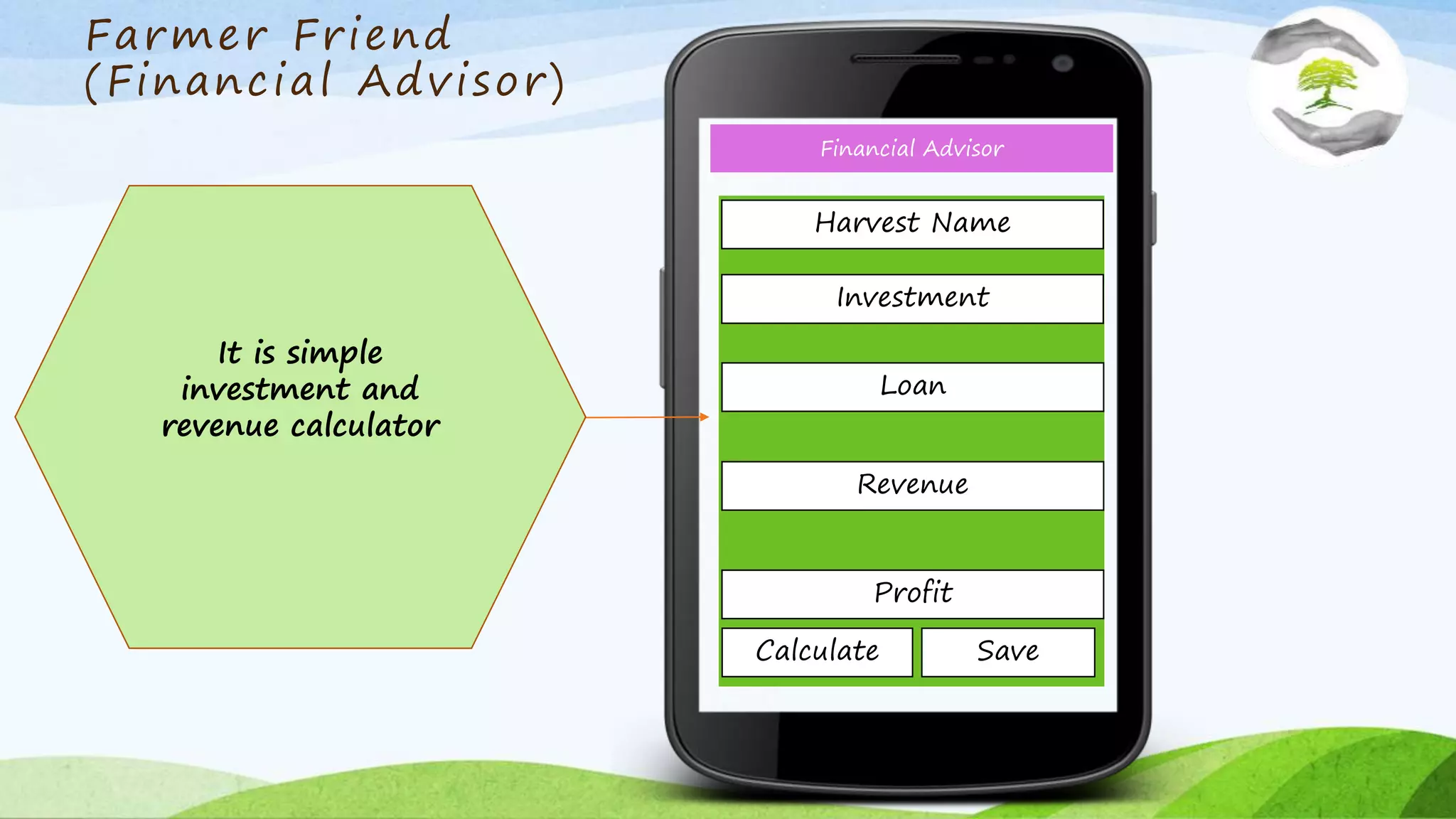 Farmer Friend
(Financial Advisor)
Financial Advisor
It is simple
investment and
revenue calculator
Investment
Revenue
Loan
Profit
Calculate Save
Harvest Name
 