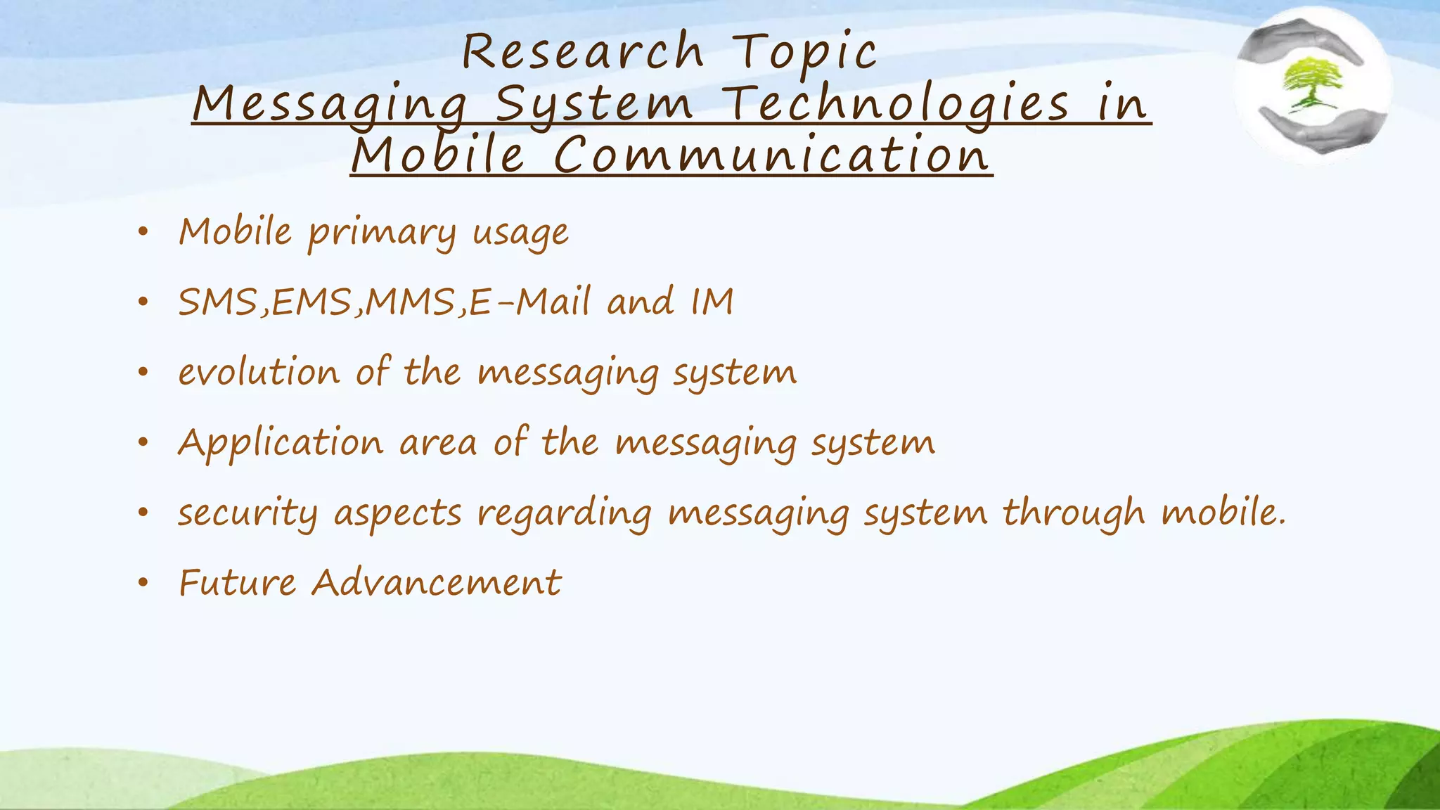 Research Topic
Messaging System Technologies in
Mobile Communication
• Mobile primary usage
• SMS,EMS,MMS,E-Mail and IM
• evolution of the messaging system
• Application area of the messaging system
• security aspects regarding messaging system through mobile.
• Future Advancement
 