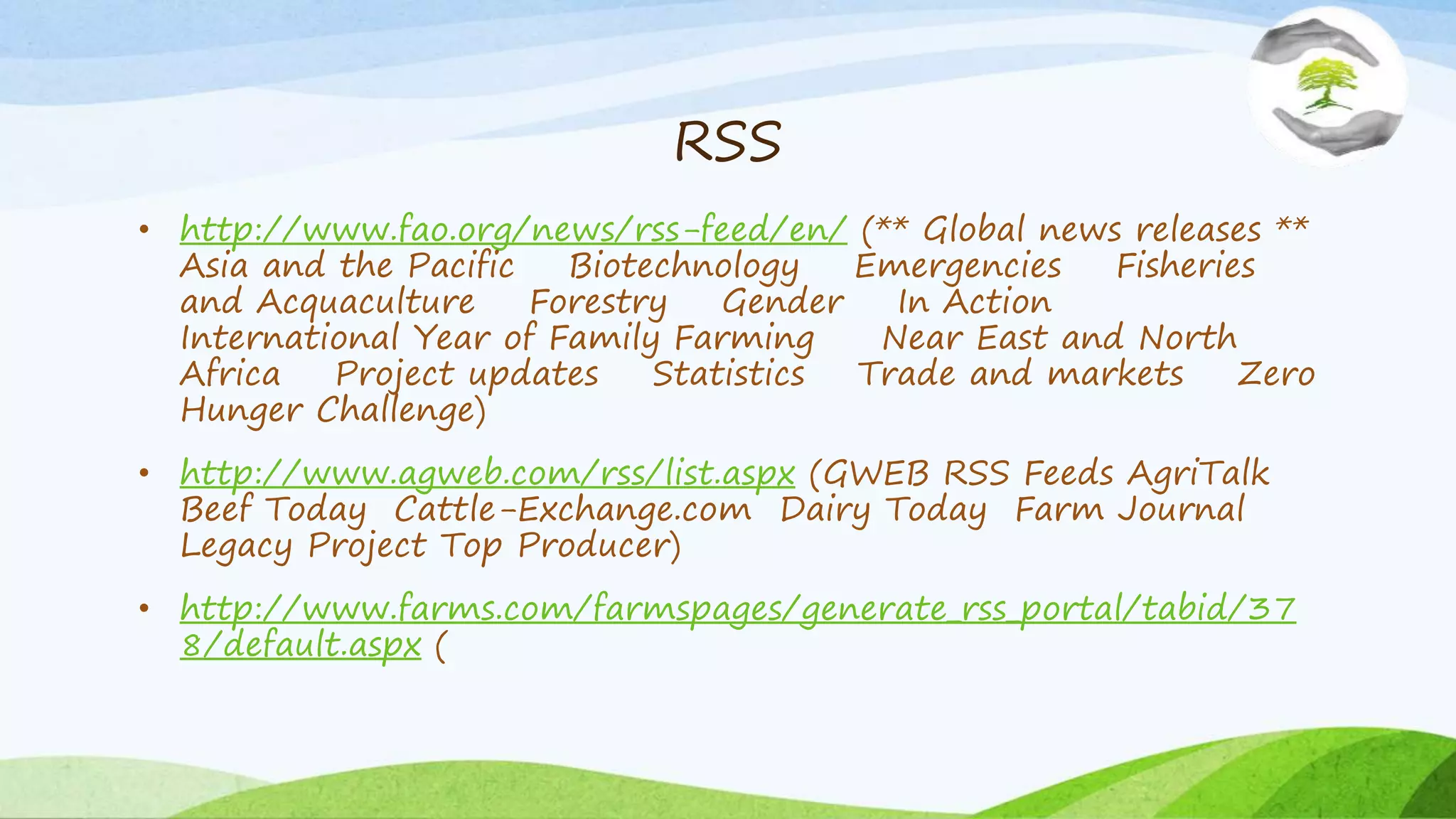 RSS
• http://www.fao.org/news/rss-feed/en/ (** Global news releases **
Asia and the Pacific Biotechnology Emergencies Fisheries
and Acquaculture Forestry Gender In Action
International Year of Family Farming Near East and North
Africa Project updates Statistics Trade and markets Zero
Hunger Challenge)
• http://www.agweb.com/rss/list.aspx (GWEB RSS Feeds AgriTalk
Beef Today Cattle-Exchange.com Dairy Today Farm Journal
Legacy Project Top Producer)
• http://www.farms.com/farmspages/generate_rss_portal/tabid/37
8/default.aspx (
 