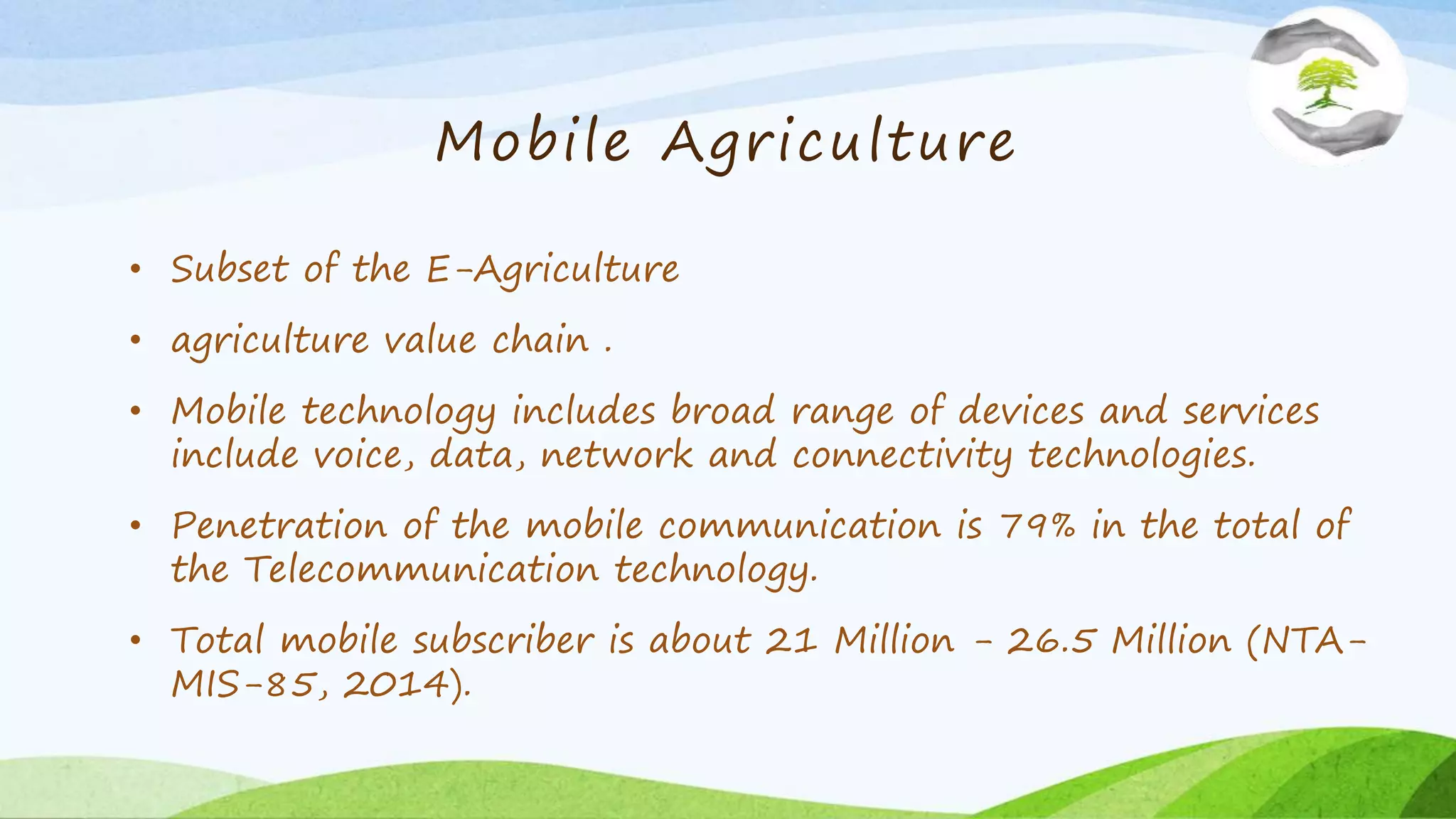 Mobile Agriculture
• Subset of the E-Agriculture
• agriculture value chain .
• Mobile technology includes broad range of devices and services
include voice, data, network and connectivity technologies.
• Penetration of the mobile communication is 79% in the total of
the Telecommunication technology.
• Total mobile subscriber is about 21 Million - 26.5 Million (NTA-
MIS-85, 2014).
 