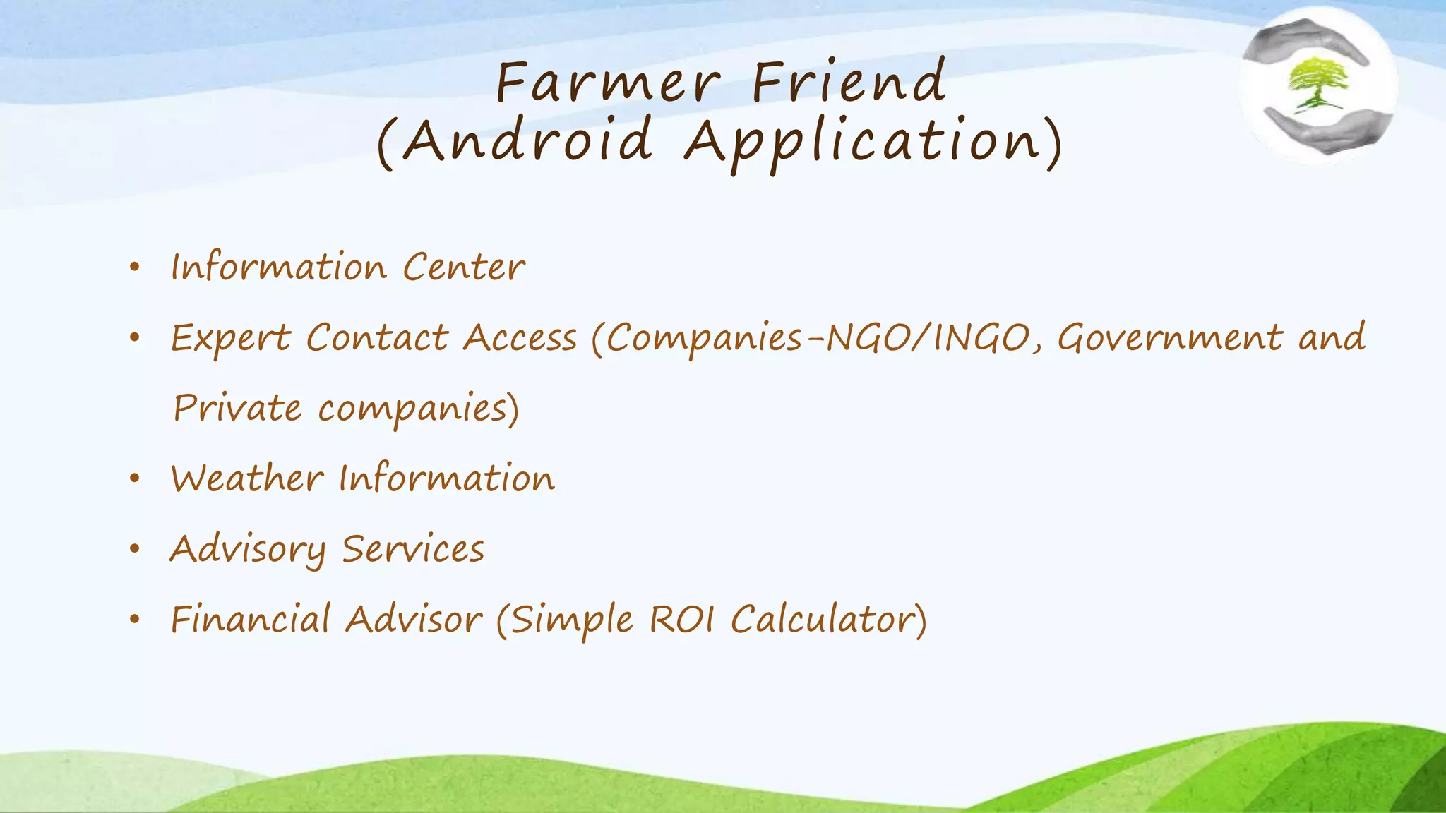 Farmer Friend
(Android Application)
• Information Center
• Expert Contact Access (Companies-NGO/INGO, Government and
Private companies)
• Weather Information
• Advisory Services
• Financial Advisor (Simple ROI Calculator)
 