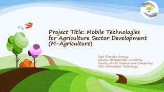 Project Title: Mobile Technologies
for Agriculture Sector Development
(M-Agriculture)
Ravi Chandra Gurung
London Metropolitan University
Faculty of Life Sciences and Computing
MSc Information Technology
 