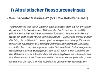 1) Altruistischer Ressourceneinsatz
• Was bedeutet Malarialeid? (500 Mio Betroffene/Jahr) 
 
«Die Krankheit war schon ziemlich weit fortgeschritten, als ich bemerkte,
dass ich infiziert worden war. Mitten in der Nacht setzten die Anfälle
plötzlich ein. Ich erwachte durch einen Schmerz, der sich anfühlte, als
würde ein Blitz durch meine Beine schiessen – wieder und immer wieder.
Ein Blitz, der schliesslich meinen ganzen Körper durchdrang. Es waren
die schlimmsten Kopf- und Gliederschmerzen, die man sich überhaupt
vorstellen kann, als ob ich permanenter Elektroschock-Folter ausgesetzt
worden wäre. Meine Bewegungen konnte ich kaum mehr kontrollieren.
Der Schmerz war so intensiv, dass ich überzeugt war, ich würde sterben
– und dass ich nur noch sterben wollte. Ich habe so laut geschrien, dass
ich um drei Uhr Nacht in eine Notfallklinik gebracht werden musste.» 
 
11
 