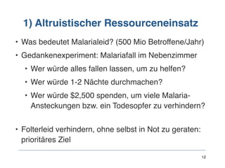 1) Altruistischer Ressourceneinsatz
• Was bedeutet Malarialeid? (500 Mio Betroffene/Jahr)
• Gedankenexperiment: Malariafall im Nebenzimmer
• Wer würde alles fallen lassen, um zu helfen?
• Wer würde 1-2 Nächte durchmachen?
• Wer würde $2,500 spenden, um viele Malaria-
Ansteckungen bzw. ein Todesopfer zu verhindern? 
• Folterleid verhindern, ohne selbst in Not zu geraten: 
prioritäres Ziel 
 
12
 