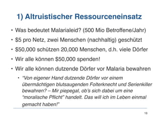 1) Altruistischer Ressourceneinsatz
• Was bedeutet Malarialeid? (500 Mio Betroffene/Jahr)
• $5 pro Netz, zwei Menschen (nachhaltig) geschützt
• $50,000 schützen 20,000 Menschen, d.h. viele Dörfer
• Wir alle können $50,000 spenden!
• Wir alle können dutzende Dörfer vor Malaria bewahren
• “Von eigener Hand dutzende Dörfer vor einem
übermächtigen blutsaugenden Folterknecht und Serienkiller
bewahren? – Mir piepegal, ob’s sich dabei um eine
“moralische Pflicht” handelt. Das will ich im Leben einmal
gemacht haben!” 
  13
 