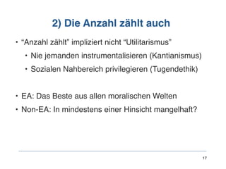 2) Die Anzahl zählt auch
• “Anzahl zählt” impliziert nicht “Utilitarismus”
• Nie jemanden instrumentalisieren (Kantianismus)
• Sozialen Nahbereich privilegieren (Tugendethik)
• EA: Das Beste aus allen moralischen Welten
• Non-EA: In mindestens einer Hinsicht mangelhaft? 
 
 
 
 
17
 
