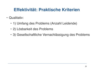 Effektivität: Praktische Kriterien
• Qualitativ:
• 1) Umfang des Problems (Anzahl Leidende)
• 2) Lösbarkeit des Problems
• 3) Gesellschaftliche Vernachlässigung des Problems
21
 