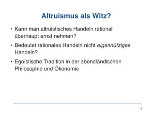 Altruismus als Witz?
• Kann man altruistisches Handeln rational
überhaupt ernst nehmen?
• Bedeutet rationales Handeln nicht eigennütziges
Handeln?
• Egoistische Tradition in der abendländischen
Philosophie und Ökonomie
3
 
