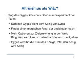 Altruismus als Witz?
• Ring des Gyges, Gleichnis / Gedankenexperiment bei
Platon:
• Schafhirt Gyges dient dem König von Lydia
• Findet einen magischen Ring, der unsichtbar macht
• Mehr Optionen zur Zielerreichung in der Welt:  
Ring lässt es oft zu, sozialen Sanktionen zu entgehen
• Gyges verführt die Frau des Königs, tötet den König,
wird König
 
 
 
4
 