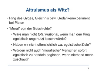 Altruismus als Witz?
• Ring des Gyges, Gleichnis bzw. Gedankenexperiment
bei Platon
• “Moral” von der Geschichte?
• Wäre man nicht total irrational, wenn man den Ring
egoistisch ungenutzt lassen würde?
• Haben wir nicht offensichtlich v.a. egoistische Ziele?
• Würden nicht auch “moralische” Menschen sofort
egoistisch zu handeln beginnen, wenn niemand mehr
zuschaut?
5
 
