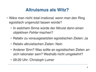 Altruismus als Witz?
• Wäre man nicht total irrational, wenn man den Ring
egoistisch ungenutzt lassen würde?
• In welchem Sinne würde der Altruist denn einen
objektiven Fehler machen?
• Relativ zu vorausgesetzten egoistischen Zielen: Ja
• Relativ altruistischen Zielen: Nein
• Anderer Sinn? Was sollte an egoistischen Zielen an
sich rationaler sein? Weshalb nicht umgekehrt?
• 09:20 Uhr: Christoph Lumer
6
 