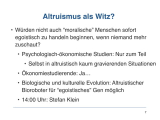 Altruismus als Witz?
• Würden nicht auch “moralische” Menschen sofort
egoistisch zu handeln beginnen, wenn niemand mehr
zuschaut?
• Psychologisch-ökonomische Studien: Nur zum Teil
• Selbst in altruistisch kaum gravierenden Situationen
• Ökonomiestudierende: Ja…
• Biologische und kulturelle Evolution: Altruistischer
Bioroboter für “egoistisches” Gen möglich
• 14:00 Uhr: Stefan Klein
7
 