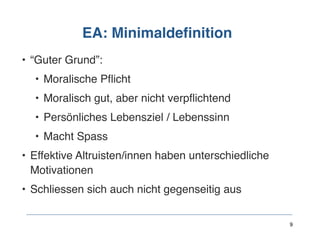 EA: Minimaldefinition
• “Guter Grund”:
• Moralische Pflicht
• Moralisch gut, aber nicht verpflichtend
• Persönliches Lebensziel / Lebenssinn
• Macht Spass
• Effektive Altruisten/innen haben unterschiedliche
Motivationen
• Schliessen sich auch nicht gegenseitig aus
9
 