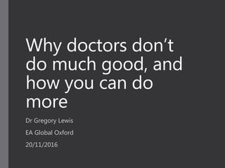 Why doctors don’t
do much good, and
how you can do
more
Dr Gregory Lewis
EA Global Oxford
20/11/2016
 