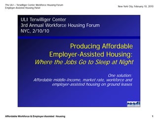 The ULI – Terwilliger Center Workforce Housing Forum
                                                                      New York City, February 10, 2010
Employer-
Employer-Assisted Housing Panel




             ULI Terwilliger Center
             3rd Annual Workforce Housing Forum
             NYC,
             NYC 2/10/10


                                     Producing Affordable
                             Employer-
                             Employer-Assisted Housing:
                         Where the Jobs Go to Sleep at Night
                                                                 One solution:
                         Affordable middle-Income, market rate, workforce and
                                   employer-assisted housing on ground leases




Affordable Workforce & Employer-Assisted Housing
                       Employer-                                                                    1
 