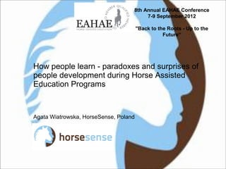 How people learn - paradoxes and surprises of
people development during Horse Assisted
Education Programs
Agata Wiatrowska, HorseSense, Poland
8th Annual EAHAE Conference
7-9 September 2012
"Back to the Roots - Up to the
Future“
 